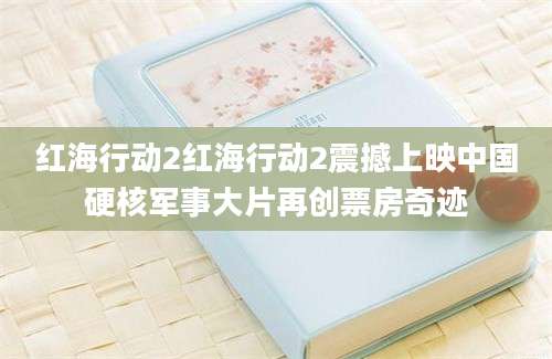 红海行动2红海行动2震撼上映中国硬核军事大片再创票房奇迹
