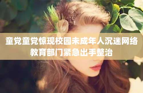 童党童党惊现校园未成年人沉迷网络教育部门紧急出手整治