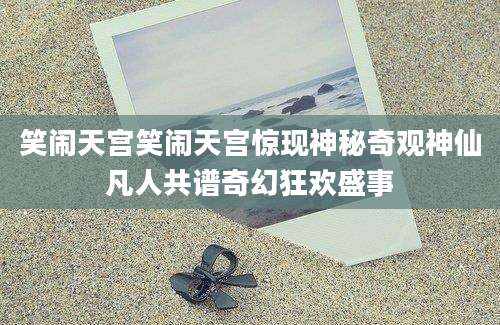 笑闹天宫笑闹天宫惊现神秘奇观神仙凡人共谱奇幻狂欢盛事