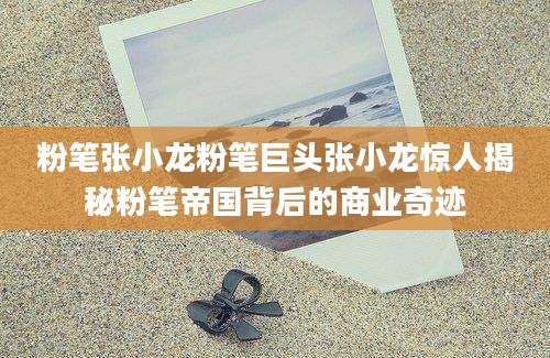 粉笔张小龙粉笔巨头张小龙惊人揭秘粉笔帝国背后的商业奇迹
