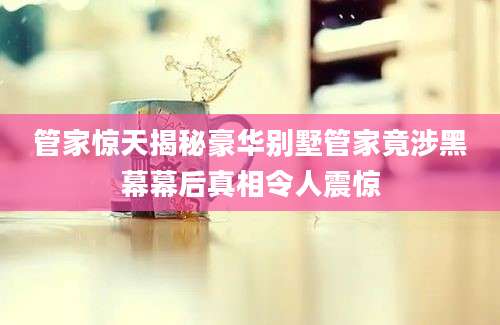 管家惊天揭秘豪华别墅管家竟涉黑幕幕后真相令人震惊