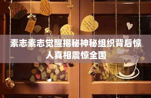 素志素志觉醒揭秘神秘组织背后惊人真相震惊全国