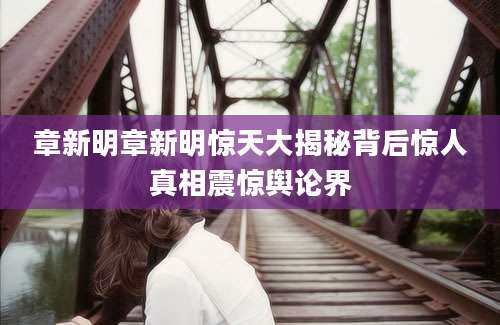 章新明章新明惊天大揭秘背后惊人真相震惊舆论界