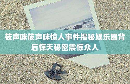 筱声咪筱声咪惊人事件揭秘娱乐圈背后惊天秘密震惊众人