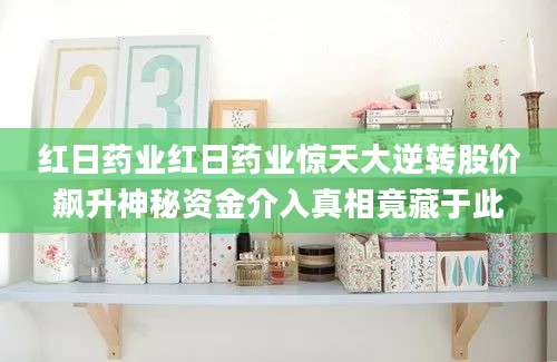 红日药业红日药业惊天大逆转股价飙升神秘资金介入真相竟藏于此