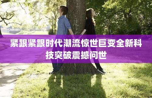 紧跟紧跟时代潮流惊世巨变全新科技突破震撼问世