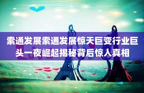 索通发展索通发展惊天巨变行业巨头一夜崛起揭秘背后惊人真相