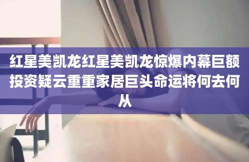 红星美凯龙红星美凯龙惊爆内幕巨额投资疑云重重家居巨头命运将何去何从