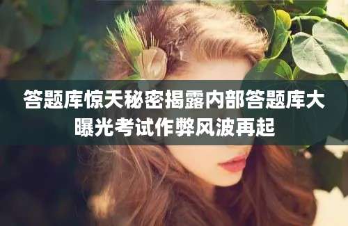 答题库惊天秘密揭露内部答题库大曝光考试作弊风波再起