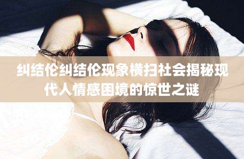 纠结伦纠结伦现象横扫社会揭秘现代人情感困境的惊世之谜