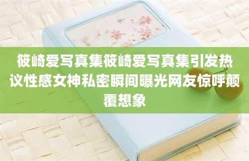 筱崎爱写真集筱崎爱写真集引发热议性感女神私密瞬间曝光网友惊呼颠覆想象