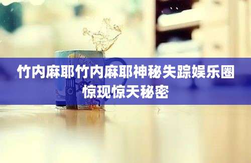 竹内麻耶竹内麻耶神秘失踪娱乐圈惊现惊天秘密