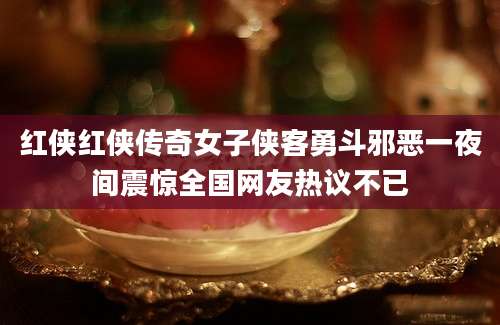 红侠红侠传奇女子侠客勇斗邪恶一夜间震惊全国网友热议不已