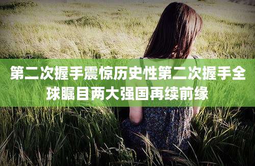 第二次握手震惊历史性第二次握手全球瞩目两大强国再续前缘