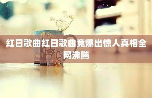 红日歌曲红日歌曲竟爆出惊人真相全网沸腾