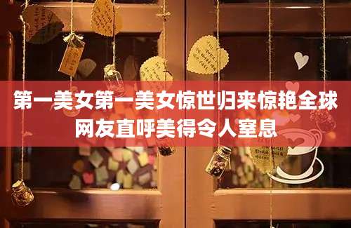 第一美女第一美女惊世归来惊艳全球网友直呼美得令人窒息