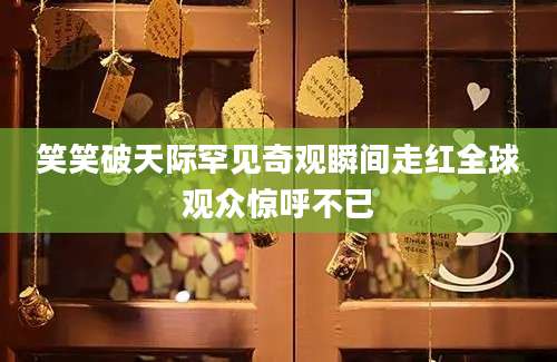 笑笑破天际罕见奇观瞬间走红全球观众惊呼不已