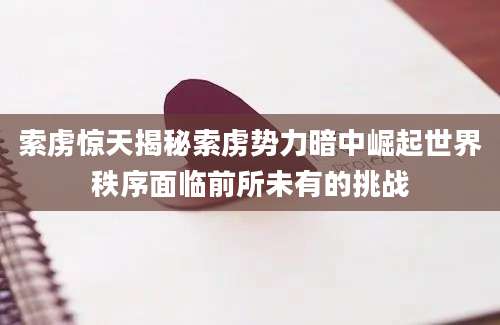 索虏惊天揭秘索虏势力暗中崛起世界秩序面临前所未有的挑战