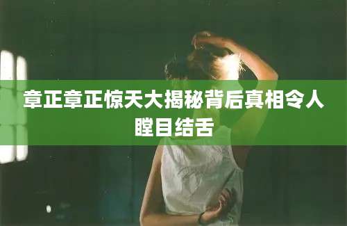 章正章正惊天大揭秘背后真相令人瞠目结舌