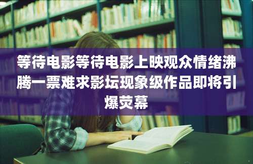 等待电影等待电影上映观众情绪沸腾一票难求影坛现象级作品即将引爆荧幕