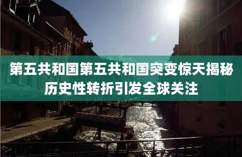 第五共和国第五共和国突变惊天揭秘历史性转折引发全球关注