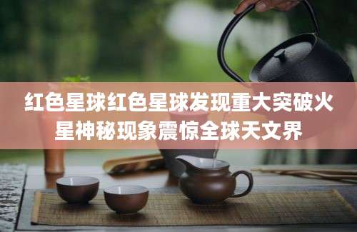 红色星球红色星球发现重大突破火星神秘现象震惊全球天文界