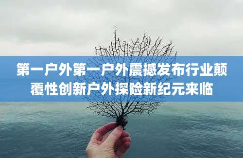 第一户外第一户外震撼发布行业颠覆性创新户外探险新纪元来临
