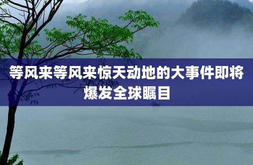 等风来等风来惊天动地的大事件即将爆发全球瞩目