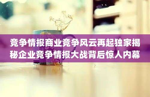竞争情报商业竞争风云再起独家揭秘企业竞争情报大战背后惊人内幕