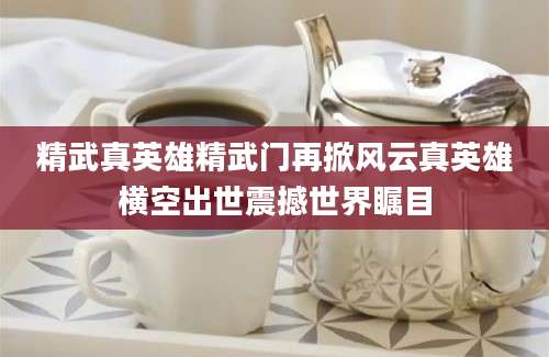 精武真英雄精武门再掀风云真英雄横空出世震撼世界瞩目