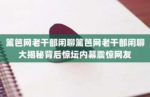 篱笆网老干部闲聊篱笆网老干部闲聊大揭秘背后惊坛内幕震惊网友