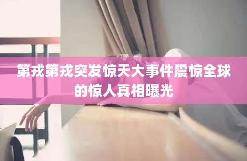 第戎第戎突发惊天大事件震惊全球的惊人真相曝光