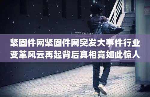 紧固件网紧固件网突发大事件行业变革风云再起背后真相竟如此惊人