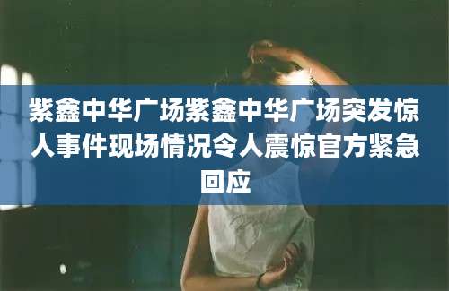 紫鑫中华广场紫鑫中华广场突发惊人事件现场情况令人震惊官方紧急回应