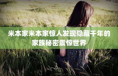 米本家米本家惊人发现隐藏千年的家族秘密震惊世界
