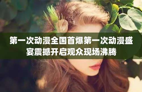 第一次动漫全国首爆第一次动漫盛宴震撼开启观众现场沸腾