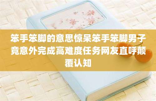 笨手笨脚的意思惊呆笨手笨脚男子竟意外完成高难度任务网友直呼颠覆认知