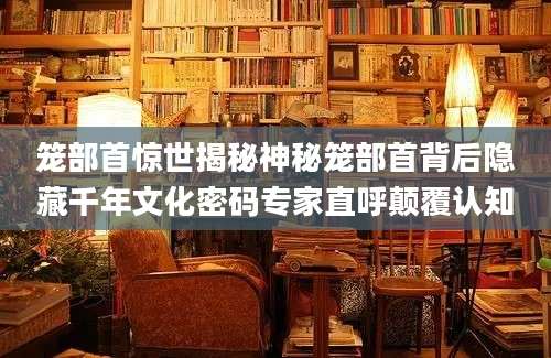 笼部首惊世揭秘神秘笼部首背后隐藏千年文化密码专家直呼颠覆认知