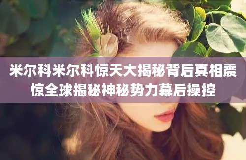 米尔科米尔科惊天大揭秘背后真相震惊全球揭秘神秘势力幕后操控
