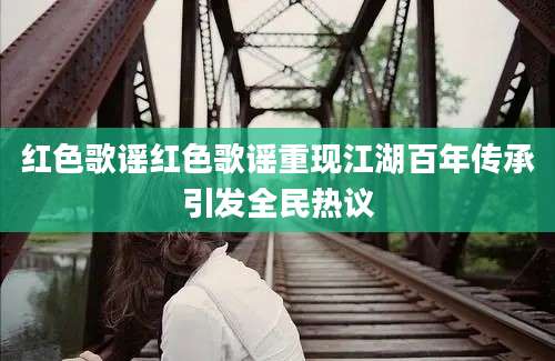 红色歌谣红色歌谣重现江湖百年传承引发全民热议