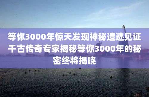 等你3000年惊天发现神秘遗迹见证千古传奇专家揭秘等你3000年的秘密终将揭晓