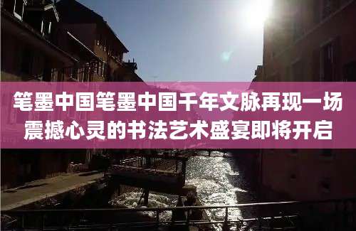 笔墨中国笔墨中国千年文脉再现一场震撼心灵的书法艺术盛宴即将开启