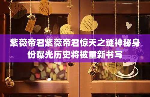 紫薇帝君紫薇帝君惊天之谜神秘身份曝光历史将被重新书写