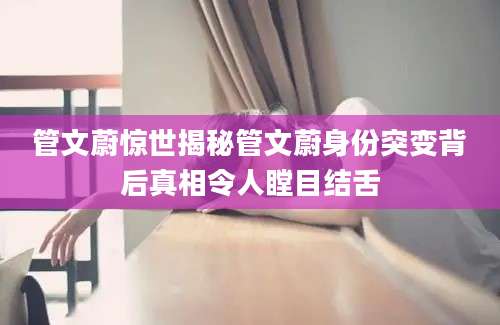 管文蔚惊世揭秘管文蔚身份突变背后真相令人瞠目结舌