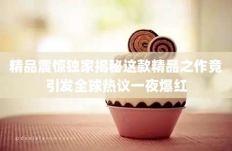 精品震惊独家揭秘这款精品之作竟引发全球热议一夜爆红
