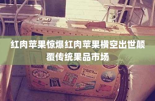 红肉苹果惊爆红肉苹果横空出世颠覆传统果品市场