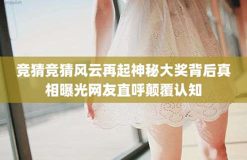 竞猜竞猜风云再起神秘大奖背后真相曝光网友直呼颠覆认知