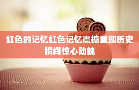 红色的记忆红色记忆震撼重现历史瞬间惊心动魄