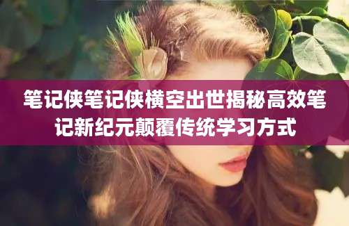 笔记侠笔记侠横空出世揭秘高效笔记新纪元颠覆传统学习方式