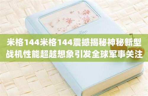 米格144米格144震撼揭秘神秘新型战机性能超越想象引发全球军事关注